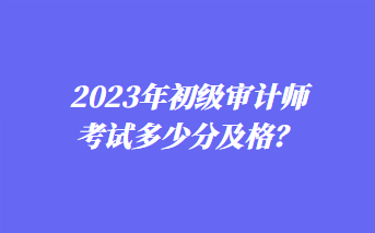 2023年初級審計(jì)師考試多少分及格？