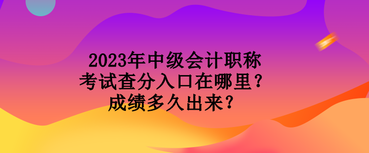 2023年中級會計職稱考試查分入口在哪里？成績多久出來？