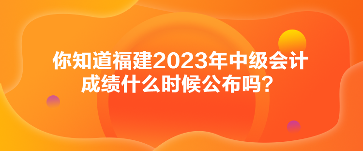 你知道福建2023年中級會計成績什么時候公布嗎？