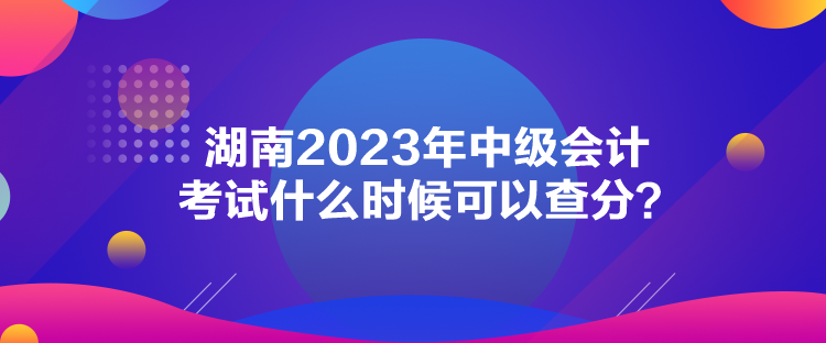 湖南2023年中級會計考試什么時候可以查分？