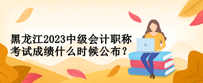 黑龍江2023中級會計職稱考試成績什么時候公布？