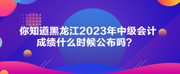 你知道黑龍江2023年中級會計成績什么時候公布嗎？