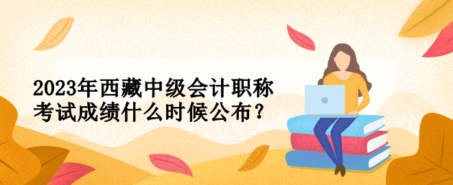 2023年西藏中級(jí)會(huì)計(jì)職稱考試成績(jī)什么時(shí)候公布？