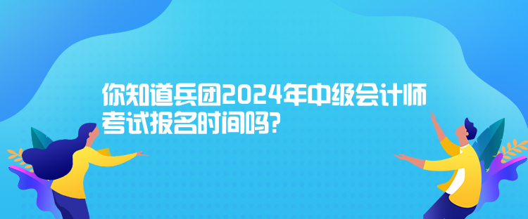 你知道兵團2024年中級會計師考試報名時間嗎？