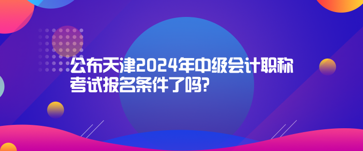 公布天津2024年中級(jí)會(huì)計(jì)職稱考試報(bào)名條件了嗎？