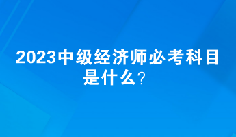 2023中級經(jīng)濟師必考科目是什么？