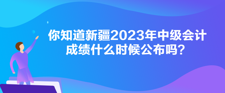 你知道新疆2023年中級(jí)會(huì)計(jì)成績(jī)什么時(shí)候公布嗎？