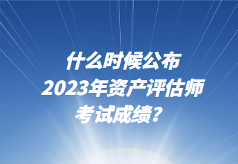 什么時候公布2023年資產(chǎn)評估師考試成績？