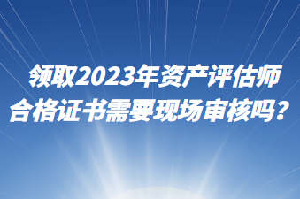 領(lǐng)取2023年資產(chǎn)評估師合格證書需要現(xiàn)場審核嗎？