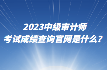 2023中級審計師考試成績查詢官網(wǎng)是什么？