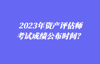 2023年資產(chǎn)評估師考試成績公布時間？1