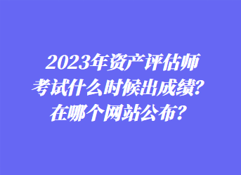 2023年資產(chǎn)評估師考試什么時候出成績？在哪個網(wǎng)站公布？