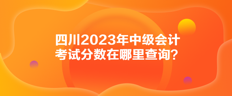 四川2023年中級會計考試分?jǐn)?shù)在哪里查詢？