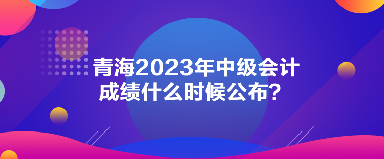 青海2023年中級會計(jì)成績什么時(shí)候公布？