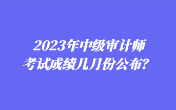 2023年中級審計師考試成績幾月份公布？