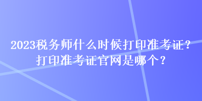 2023稅務(wù)師什么時(shí)候打印準(zhǔn)考證？打印準(zhǔn)考證官網(wǎng)是哪個(gè)？