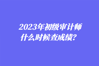 2023年初級審計師什么時候查成績？