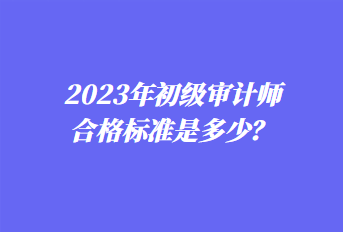 2023年初級審計師合格標準是多少？