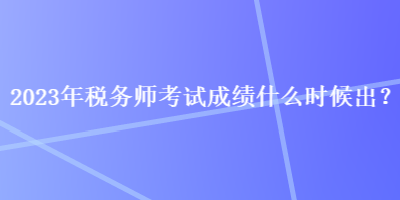 2023年稅務師考試成績什么時候出？