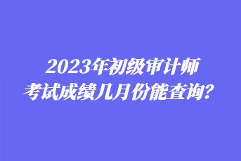 2023年初級(jí)審計(jì)師考試成績(jī)幾月份能查詢？