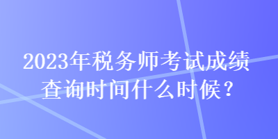 2023年稅務師考試成績查詢時間什么時候？