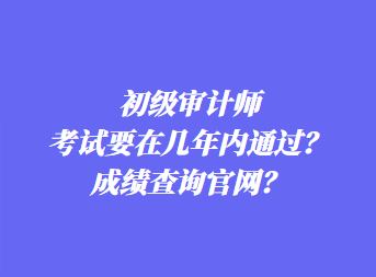 初級審計師考試要在幾年內(nèi)通過？成績查詢官網(wǎng)？