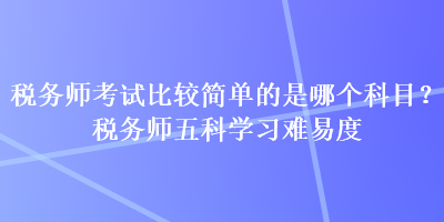 稅務(wù)師考試比較簡(jiǎn)單的是哪個(gè)科目？稅務(wù)師五科學(xué)習(xí)難易度