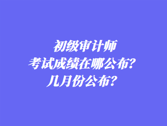 初級審計師考試成績在哪公布？幾月份公布？