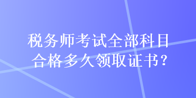 稅務(wù)師考試全部科目合格多久領(lǐng)取證書？