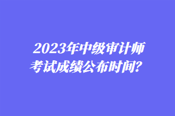 2023年中級審計(jì)師考試成績公布時(shí)間？