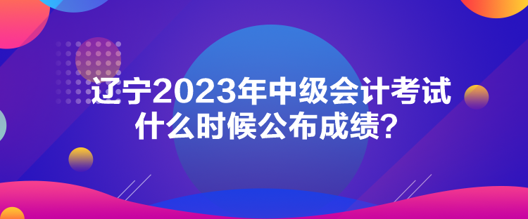 遼寧2023年中級會計考試什么時候公布成績？