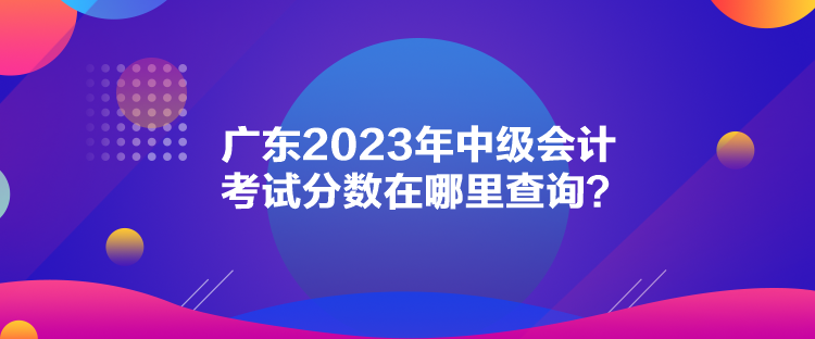 廣東2023年中級(jí)會(huì)計(jì)考試分?jǐn)?shù)在哪里查詢？