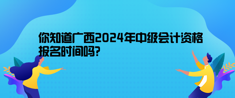 你知道廣西2024年中級會計資格報名時間嗎？