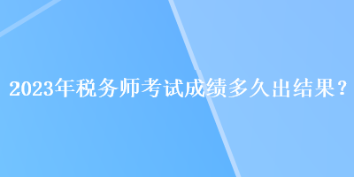 2023年稅務(wù)師考試成績多久出結(jié)果？