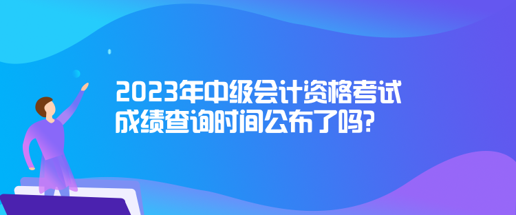 2023年中級(jí)會(huì)計(jì)資格考試成績(jī)查詢時(shí)間公布了嗎？