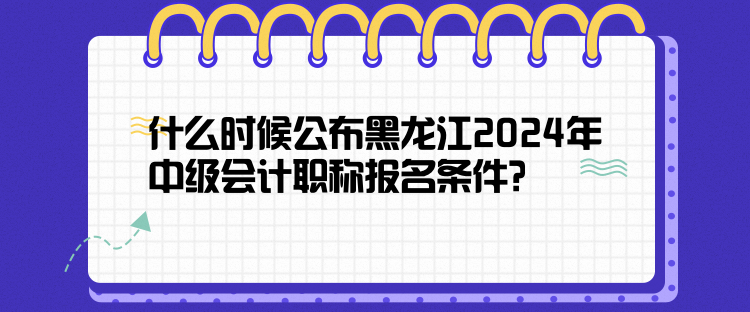 什么時候公布黑龍江2024年中級會計職稱報名條件？