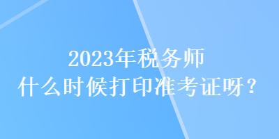 2023年稅務(wù)師什么時(shí)候打印準(zhǔn)考證呀？