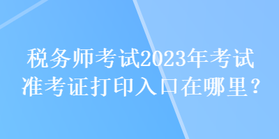 稅務(wù)師考試2023年考試準(zhǔn)考證打印入口在哪里？