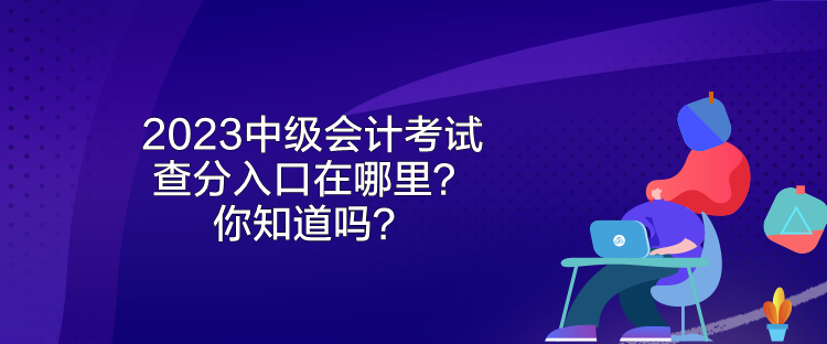 2023中級(jí)會(huì)計(jì)考試查分入口在哪里？你知道嗎？