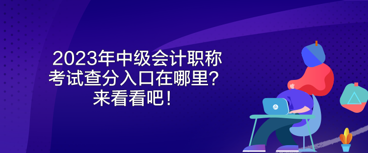 2023年中級會計職稱考試查分入口在哪里？來看看吧！