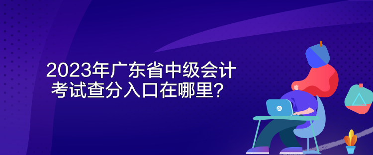 2023年廣東省中級會計考試查分入口在哪里？