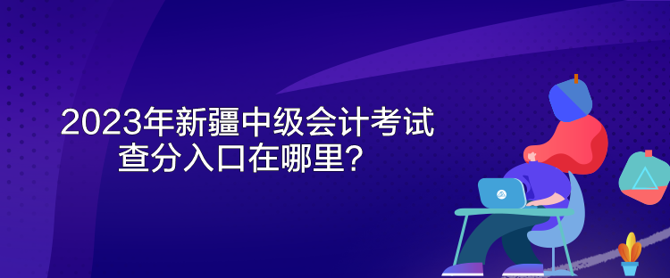 2023年新疆中級會計考試查分入口在哪里？