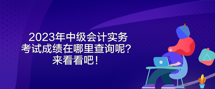 2023年中級會計實務考試成績在哪里查詢呢？來看看吧！