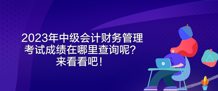 2023年中級會計(jì)財(cái)務(wù)管理考試成績在哪里查詢呢？來看看吧！