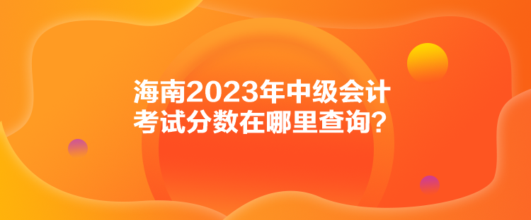 海南2023年中級(jí)會(huì)計(jì)考試分?jǐn)?shù)在哪里查詢？