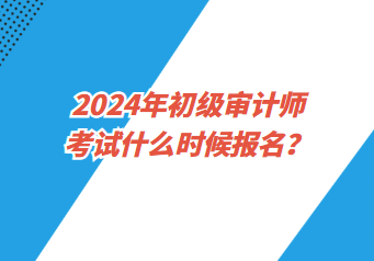 2024年初級審計師考試什么時候報名？