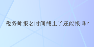 稅務(wù)師報(bào)名時(shí)間截止了還能報(bào)嗎？