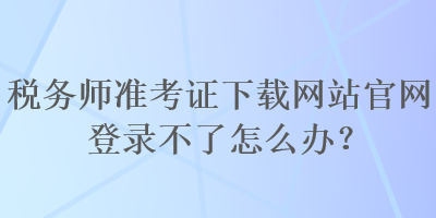 稅務(wù)師準(zhǔn)考證下載網(wǎng)站官網(wǎng)登錄不了怎么辦？