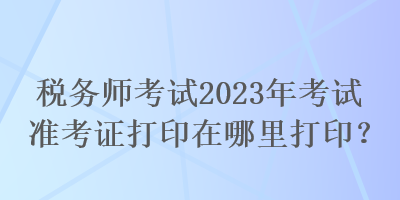 稅務師考試2023年考試準考證打印在哪里打印？