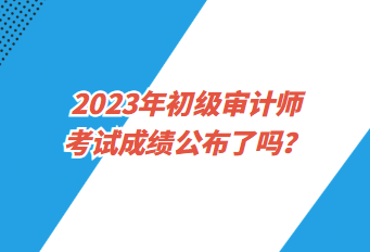 2023年初級審計師考試成績公布了嗎？